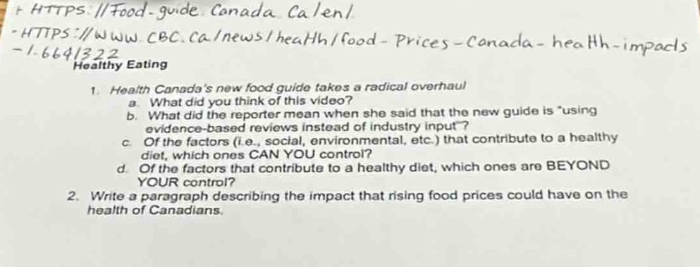 https://food - guide.canada.ca/en/\nhttps://www.cbc.ca/news/health/food - prices - canada - health - impacts - 1 - 6641322\nhealthy eating\n1. health canadas new food guide takes a radical overhaul\n a. what did you think of this video?\n b. what did the reporter mean when she said that the new guide is *using evidence - based reviews instead of industry input*?\n c. of the factors (i.e., social, environmental, etc.) that contribute to a healthy diet, which ones can you control?\n d. of the factors that contribute to a healthy diet, which ones are beyond your control?\n2. write a paragraph describing the impact that rising food prices could have on the health of canadians.