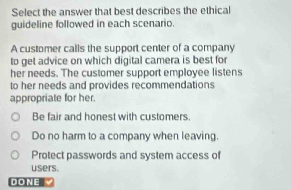 select the answer that best describes the ethical guideline followed in each scenario. a customer calls the support center of a company to get advice on which digital camera is best for her needs. the customer support employee listens to her needs and provides recommendations appropriate for her. be fair and honest with customers. do no harm to a company when leaving. protect passwords and system access of users.