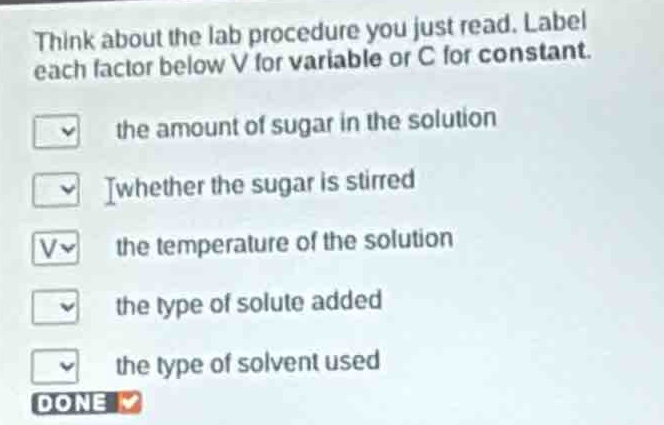 think about the lab procedure you just read. label each factor below v for variable or c for constant. the amount of sugar in the solution whether the sugar is stirred the temperature of the solution the type of solute added the type of solvent used