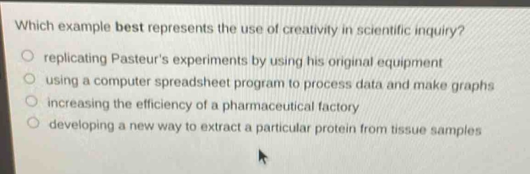 which example best represents the use of creativity in scientific inquiry?\nreplicating pasteurs experiments by using his original equipment\nusing a computer spreadsheet program to process data and make graphs\nincreasing the efficiency of a pharmaceutical factory\ndeveloping a new way to extract a particular protein from tissue samples