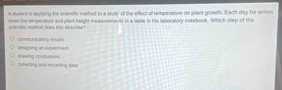 a student is applying the scientific method to a study of the effect of temperature on plant growth. each day he writes down the temperature and plant height measurements in a table in his laboratory notebook. which step of the scientific method does this describe?\ncommunicating results\ndesigning an experiment\ndrawing conclusions\ncollecting and recording data