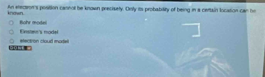 an electrons position cannot be known precisely. only its probability of being in a certain location can be known.\nbohr model\neinsteins model\nelectron cloud model\ndone