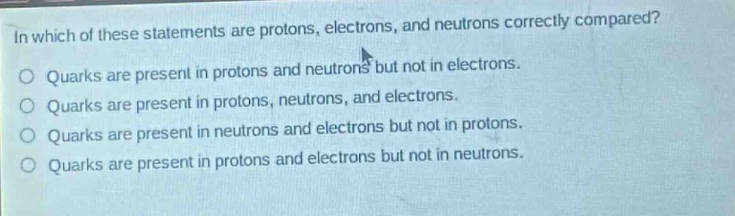 in which of these statements are protons, electrons, and neutrons correctly compared?\no quarks are present in protons and neutrons but not in electrons.\no quarks are present in protons, neutrons, and electrons.\no quarks are present in neutrons and electrons but not in protons.\no quarks are present in protons and electrons but not in neutrons.