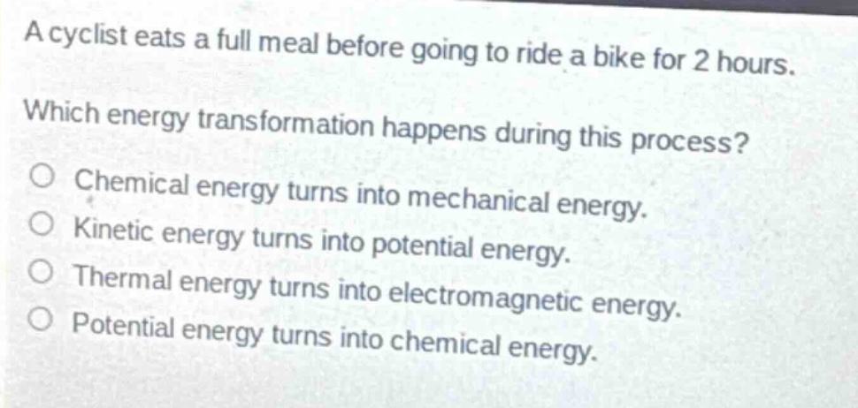 a cyclist eats a full meal before going to ride a bike for 2 hours. which energy transformation happens during this process? o chemical energy turns into mechanical energy. o kinetic energy turns into potential energy. o thermal energy turns into electromagnetic energy. o potential energy turns into chemical energy.