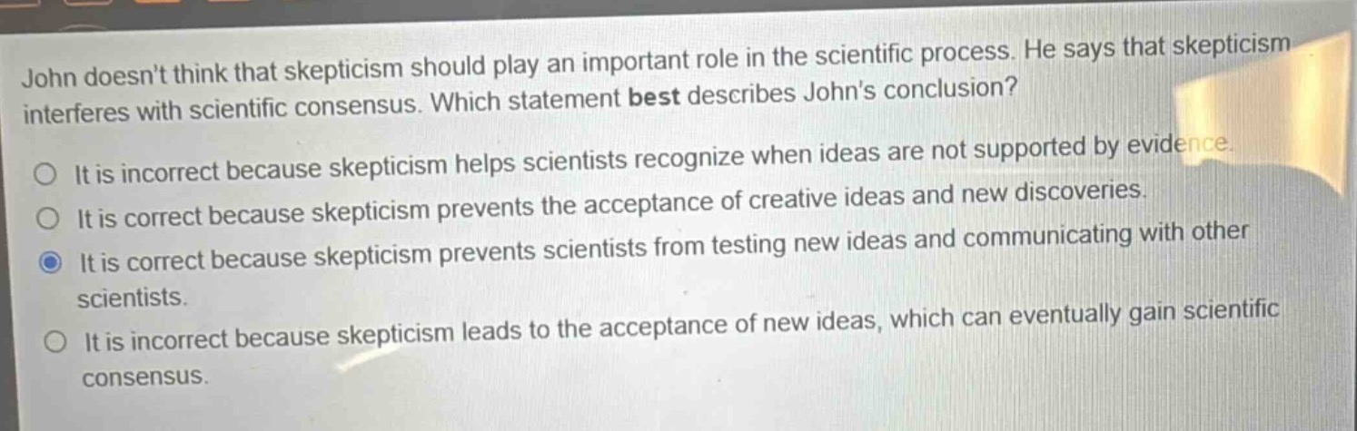 john doesnt think that skepticism should play an important role in the scientific process. he says that skepticism interferes with scientific consensus. which statement best describes johns conclusion? it is incorrect because skepticism helps scientists recognize when ideas are not supported by evidence. it is correct because skepticism prevents the acceptance of creative ideas and new discoveries. it is correct because skepticism prevents scientists from testing new ideas and communicating with other scientists. it is incorrect because skepticism leads to the acceptance of new ideas, which can eventually gain scientific consensus.
