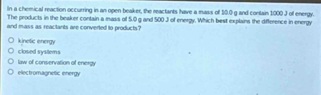 in a chemical reaction occurring in an open beaker, the reactants have a mass of 10.0 g and contain 1000 j of energy. the products in the beaker contain a mass of 5.0 g and 500 j of energy. which best explains the difference in energy and mass as reactants are converted to products?\no kinetic energy\no closed systems\no law of conservation of energy\no electromagnetic energy