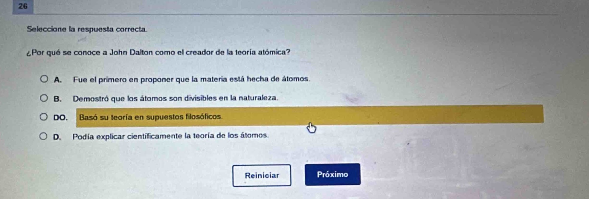 26\nseleccione la respuesta correcta.\n¿por qué se conoce a john dalton como el creador de la teoría atómica?\n○ a. fue el primero en proponer que la materia está hecha de átomos.\n○ b. demostró que los átomos son divisibles en la naturaleza.\n○ do. basó su teoría en supuestos filosóficos.\n○ d. podía explicar científicamente la teoría de los átomos.\nreiniciar próximo