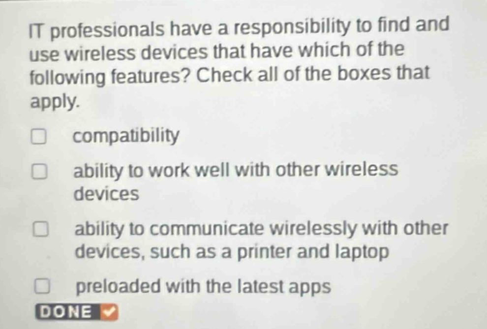 it professionals have a responsibility to find and use wireless devices that have which of the following features? check all of the boxes that apply. \ncompatibility \nability to work well with other wireless devices \nability to communicate wirelessly with other devices, such as a printer and laptop \npreloaded with the latest apps