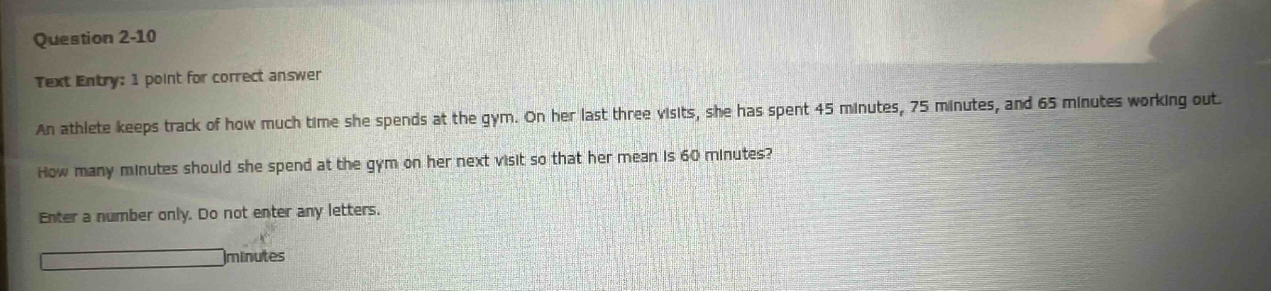 question 2 - 10\ntext entry: 1 point for correct answer\nan athlete keeps track of how much time she spends at the gym. on her last three visits, she has spent 45 minutes, 75 minutes, and 65 minutes working out.\nhow many minutes should she spend at the gym on her next visit so that her mean is 60 minutes?\nenter a number only. do not enter any letters.\nminutes