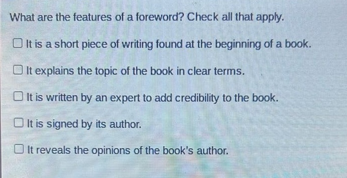 what are the features of a foreword? check all that apply.\nit is a short piece of writing found at the beginning of a book.\nit explains the topic of the book in clear terms.\nit is written by an expert to add credibility to the book.\nit is signed by its author.\nit reveals the opinions of the books author.
