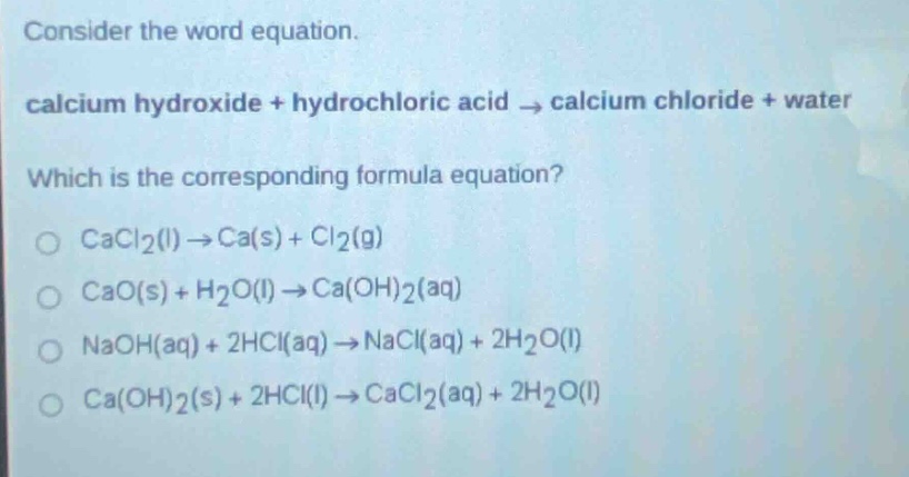 consider the word equation.\ncalcium hydroxide + hydrochloric acid → calcium chloride + water\nwhich is the corresponding formula equation?\ncacl₂(l)→ca(s)+cl₂(g)\ncao(s)+h₂o(l)→ca(oh)₂(aq)\nnaoh(aq)+2hcl(aq)→nacl(aq)+2h₂o(l)\nca(oh)₂(s)+2hcl(l)→cacl₂(aq)+2h₂o(l)