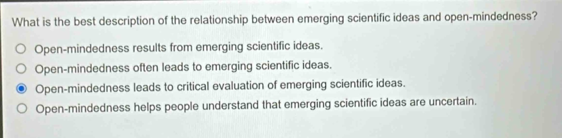 what is the best description of the relationship between emerging scientific ideas and open - mindedness?\nopen - mindedness results from emerging scientific ideas.\nopen - mindedness often leads to emerging scientific ideas.\nopen - mindedness leads to critical evaluation of emerging scientific ideas.\nopen - mindedness helps people understand that emerging scientific ideas are uncertain.