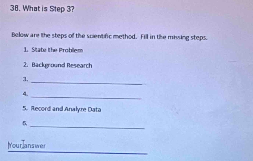 38. what is step 3?\n\nbelow are the steps of the scientific method. fill in the missing steps.\n\n1. state the problem\n\n2. background research\n\n3. ____________\n\n4. ____________\n\n5. record and analyze data\n\n6. ____________\n\nyour answer
