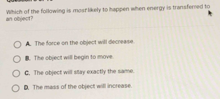 which of the following is most likely to happen when energy is transferred to an object?\na. the force on the object will decrease.\nb. the object will begin to move.\nc. the object will stay exactly the same.\nd. the mass of the object will increase.