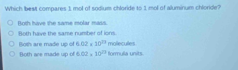 which best compares 1 mol of sodium chloride to 1 mol of aluminum chloride?\no both have the same molar mass.\no both have the same number of ions.\no both are made up of 6.02 x 10^23 molecules.\no both are made up of 6.02 x 10^23 formula units.