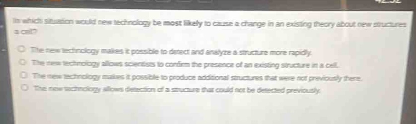 in which situation would new technology be most likely to cause a change in an existing theory about new structures a cell?\nthe new technology makes it possible to detect and analyze a structure more rapidly.\nthe new technology allows scientists to confirm the presence of an existing structure in a cell.\nthe new technology makes it possible to produce additional structures that were not previously there.\nthe new technology allows detection of a structure that could not be detected previously.