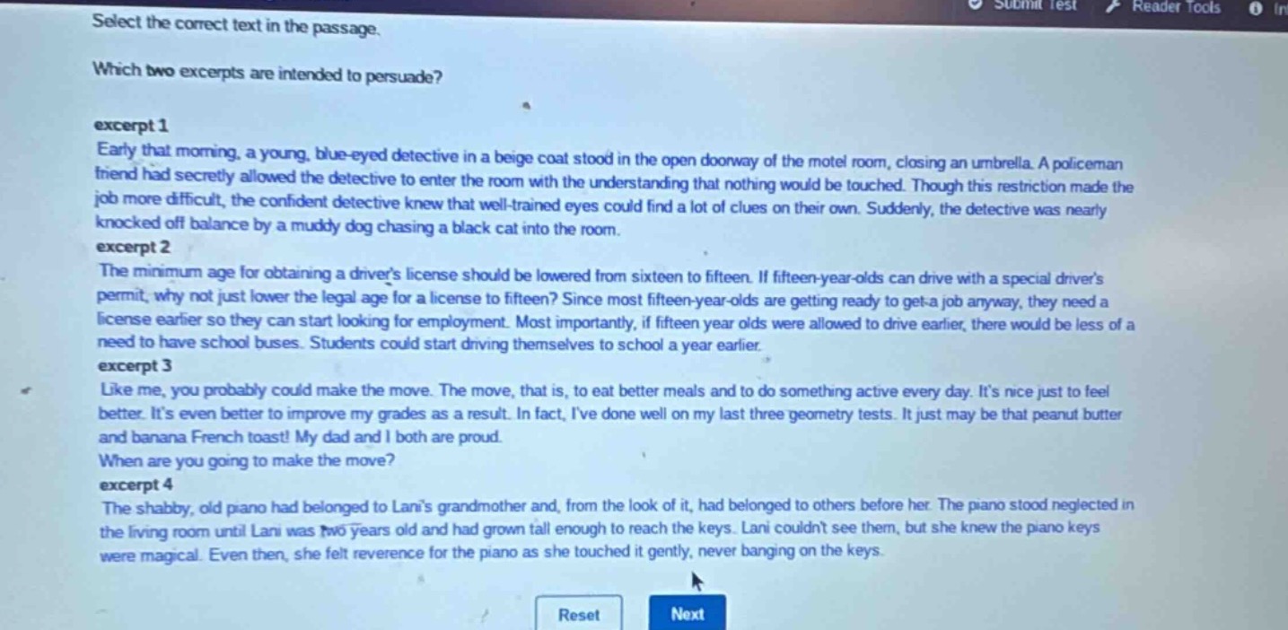 select the correct text in the passage.\nwhich two excerpts are intended to persuade?\nexcerpt 1\nearly that morning, a young, blue - eyed detective in a beige coat stood in the open doorway of the motel room, closing an umbrella. a policeman friend had secretly allowed the detective to enter the room with the understanding that nothing would be touched. though this restriction made the job more difficult, the confident detective knew that well - trained eyes could find a lot of clues on their own. suddenly, the detective was nearly knocked off balance by a muddy dog chasing a black cat into the room.\nexcerpt 2\nthe minimum age for obtaining a drivers license should be lowered from sixteen to fifteen. if fifteen - year - olds can drive with a special drivers permit, why not just lower the legal age for a license to fifteen? since most fifteen - year - olds are getting ready to get a job anyway, they need a license earlier so they can start looking for employment. most importantly, if fifteen year olds were allowed to drive earlier, there would be less of a need to have school buses. students could start driving themselves to school a year earlier.\nexcerpt 3\nlike me, you probably could make the move. the move, that is, to eat better meals and to do something active every day. its nice just to feel better. its even better to improve my grades as a result. in fact, ive done well on my last three geometry tests. it just may be that peanut butter and banana french toast! my dad and i both are proud.\nwhen are you going to make the move?\nexcerpt 4\nthe shabby, old piano had belonged to lanis grandmother and, from the look of it, had belonged to others before her. the piano stood neglected in the living room until lani was two years old and had grown tall enough to reach the keys. lani couldnt see them, but she knew the piano keys were magical. even then, she felt reverence for the piano as she touched it gently, never banging on the keys.