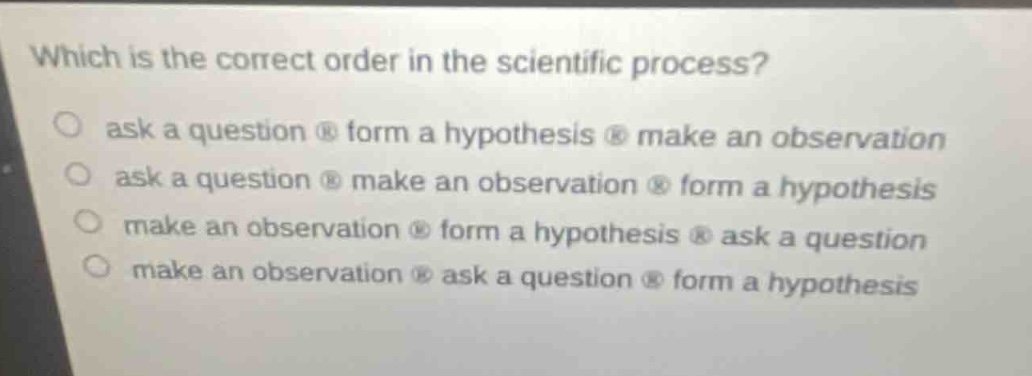 which is the correct order in the scientific process?\nask a question form a hypothesis make an observation\nask a question make an observation form a hypothesis\nmake an observation form a hypothesis ask a question\nmake an observation ask a question form a hypothesis
