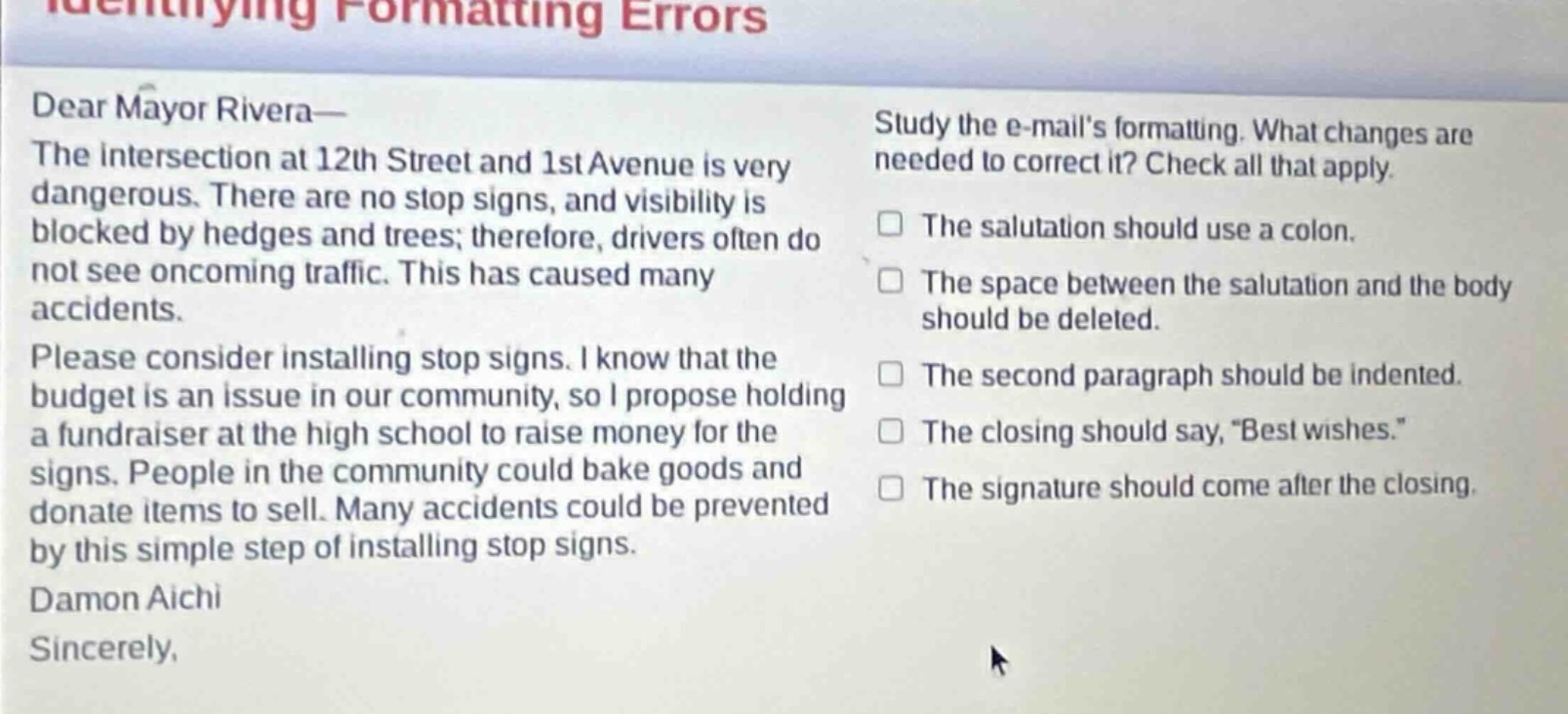 identifying formatting errors\ndear mayor rivera—\nthe intersection at 12th street and 1st avenue is very dangerous. there are no stop signs, and visibility is blocked by hedges and trees; therefore, drivers often do not see oncoming traffic. this has caused many accidents.\nplease consider installing stop signs. i know that the budget is an issue in our community, so i propose holding a fundraiser at the high school to raise money for the signs. people in the community could bake goods and donate items to sell. many accidents could be prevented by this simple step of installing stop signs.\ndamon aichi\nsincerely,\nstudy the e - mails formatting. what changes are needed to correct it? check all that apply.\n□ the salutation should use a colon.\n□ the space between the salutation and the body should be deleted.\n□ the second paragraph should be indented.\n□ the closing should say, “best wishes.”\n□ the signature should come after the closing.