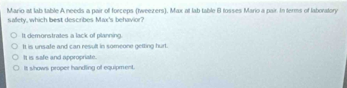 mario at lab table a needs a pair of forceps (tweezers). max at lab table b tosses mario a pair. in terms of laboratory safety, which best describes maxs behavior?\nit demonstrates a lack of planning.\nit is unsafe and can result in someone getting hurt.\nit is safe and appropriate.\nit shows proper handling of equipment.