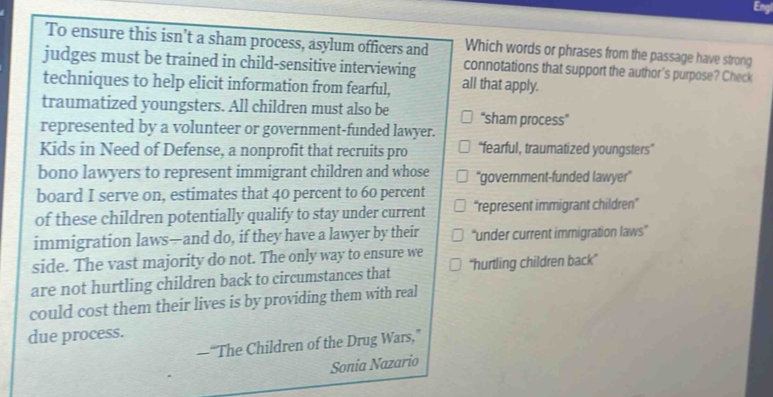 to ensure this isnt a sham process, asylum officers and judges must be trained in child - sensitive interviewing techniques to help elicit information from fearful, traumatized youngsters. all children must also be represented by a volunteer or government - funded lawyer. kids in need of defense, a nonprofit that recruits pro bono lawyers to represent immigrant children and whose board i serve on, estimates that 40 percent to 60 percent of these children potentially qualify to stay under current immigration laws—and do, if they have a lawyer by their side. the vast majority do not. the only way to ensure we are not hurtling children back to circumstances that could cost them their lives is by providing them with real due process.\n—\the children of the drug wars,\ sonia nazario\nwhich words or phrases from the passage have strong connotations that support the authors purpose? check all that apply.\n□ \sham process\\n□ \fearful, traumatized youngsters\\n□ \government - funded lawyer\\n□ \represent immigrant children\\n□ \under current immigration laws\\n□ \hurtling children back\