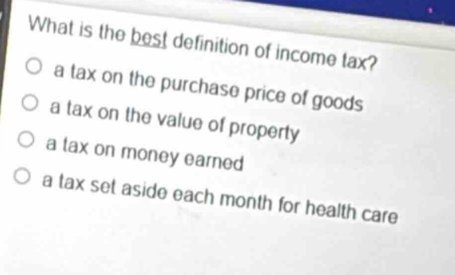 what is the best definition of income tax?\no a tax on the purchase price of goods\no a tax on the value of property\no a tax on money earned\no a tax set aside each month for health care
