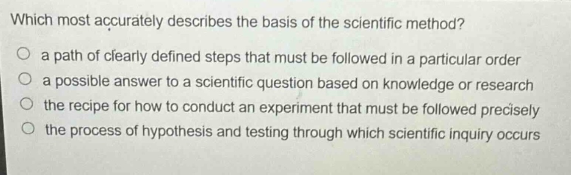 which most accurately describes the basis of the scientific method?\n○ a path of clearly defined steps that must be followed in a particular order\n○ a possible answer to a scientific question based on knowledge or research\n○ the recipe for how to conduct an experiment that must be followed precisely\n○ the process of hypothesis and testing through which scientific inquiry occurs