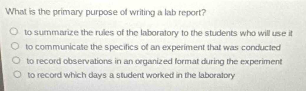 what is the primary purpose of writing a lab report?\n to summarize the rules of the laboratory to the students who will use it\n to communicate the specifics of an experiment that was conducted\n to record observations in an organized format during the experiment\n to record which days a student worked in the laboratory