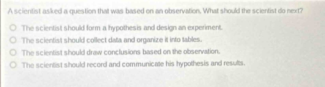a scientist asked a question that was based on an observation. what should the scientist do next?\nthe scientist should form a hypothesis and design an experiment.\nthe scientist should collect data and organize it into tables.\nthe scientist should draw conclusions based on the observation.\nthe scientist should record and communicate his hypothesis and results.