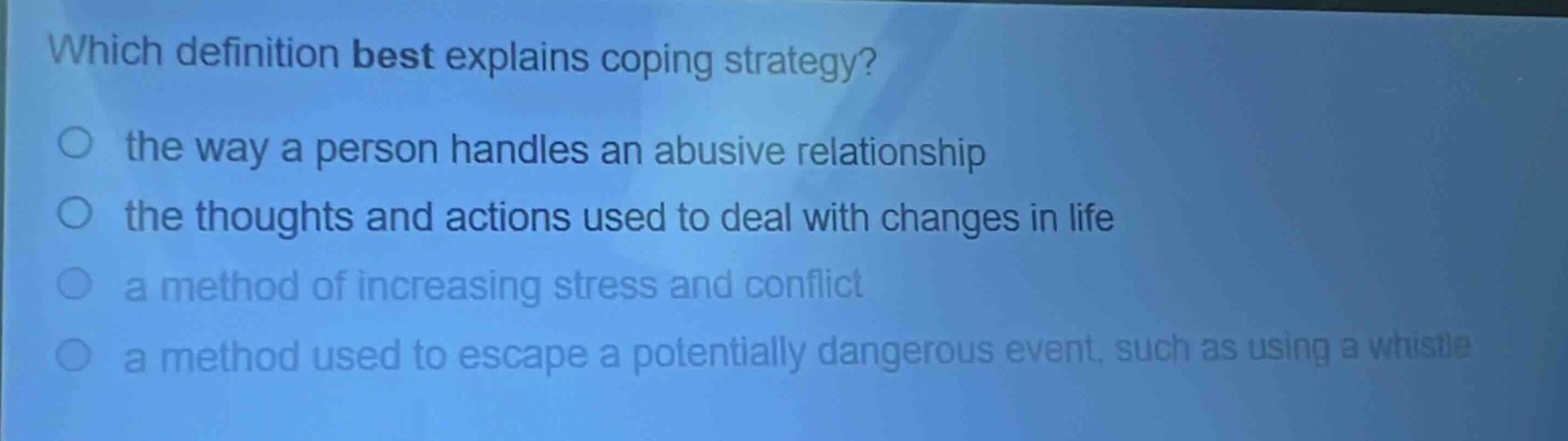 which definition best explains coping strategy?\n○ the way a person handles an abusive relationship\n○ the thoughts and actions used to deal with changes in life\n○ a method of increasing stress and conflict\n○ a method used to escape a potentially dangerous event, such as using a whistle