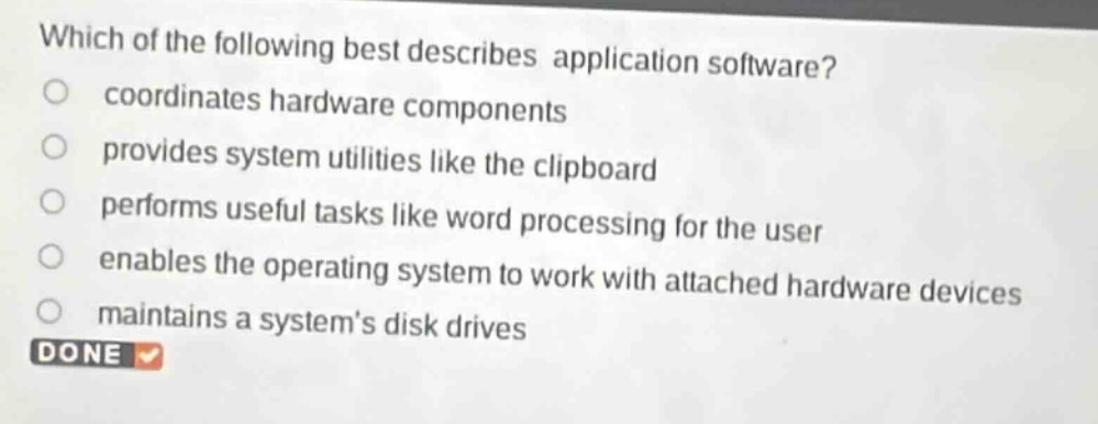 which of the following best describes application software?\ncoordinates hardware components\nprovides system utilities like the clipboard\nperforms useful tasks like word processing for the user\nenables the operating system to work with attached hardware devices\nmaintains a systems disk drives