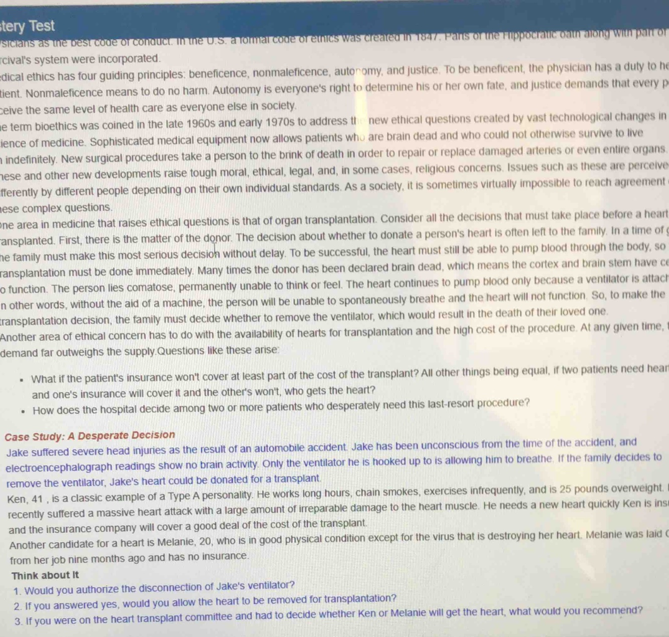stery test\nphysicians as the best code of conduct. in the u.s. a formal code of ethics was created in 1847. parts of the hippocratic oath along with part of percivals system were incorporated.\nmedical ethics has four guiding principles: beneficence, nonmaleficence, autonomy, and justice. to be beneficent, the physician has a duty to help the patient. nonmaleficence means to do no harm. autonomy is everyones right to determine his or her own fate, and justice demands that every person receive the same level of health care as everyone else in society.\nthe term bioethics was coined in the late 1960s and early 1970s to address the new ethical questions created by vast technological changes in the science of medicine. sophisticated medical equipment now allows patients who are brain - dead and who could not otherwise survive to live indefinitely. new surgical procedures take a person to the brink of death in order to repair or replace damaged arteries or even entire organs.\nthese and other new developments raise tough moral, ethical, legal, and, in some cases, religious concerns. issues such as these are perceived differently by different people depending on their own individual standards. as a society, it is sometimes virtually impossible to reach agreement on these complex questions.\none area in medicine that raises ethical questions is that of organ transplantation. consider all the decisions that must take place before a heart is transplanted. first, there is the matter of the donor. the decision about whether to donate a persons heart is often left to the family. in a time of grief, the family must make this most serious decision without delay. to be successful, the heart must still be able to pump blood through the body, so the transplantation must be done immediately. many times the donor has been declared brain - dead, which means the cortex and brain stem have ceased to function. the person lies comatose, permanently unable to think or feel. the heart continues to pump blood only because a ventilator is attached. in other words, without the aid of a machine, the person will be unable to spontaneously breathe and the heart will not function. so, to make the transplantation decision, the family must decide whether to remove the ventilator, which would result in the death of their loved one.\nanother area of ethical concern has to do with the availability of hearts for transplantation and the high cost of the procedure. at any given time, demand far outweighs the supply. questions like these arise:\n- what if the patients insurance wont cover at least part of the cost of the transplant? all other things being equal, if two patients need hearts and ones insurance will cover it and the others wont, who gets the heart?\n- how does the hospital decide among two or more patients who desperately need this last - resort procedure?\ncase study: a desperate decision\njake suffered severe head injuries as the result of an automobile accident. jake has been unconscious from the time of the accident, and electroencephalograph readings show no brain activity. only the ventilator he is hooked up to is allowing him to breathe. if the family decides to remove the ventilator, jakes heart could be donated for a transplant.\nken, 41, is a classic example of a type a personality. he works long hours, chain smokes, exercises infrequently, and is 25 pounds overweight. he recently suffered a massive heart attack with a large amount of irreparable damage to the heart muscle. he needs a new heart quickly. ken is insured and the insurance company will cover a good deal of the cost of the transplant.\nanother candidate for a heart is melanie, 20, who is in good physical condition except for the virus that is destroying her heart. melanie was laid off from her job nine months ago and has no insurance.\nthink about it\n1. would you authorize the disconnection of jakes ventilator?\n2. if you answered yes, would you allow the heart to be removed for transplantation?\n3. if you were on the heart transplant committee and had to decide whether ken or melanie will get the heart, what would you recommend?