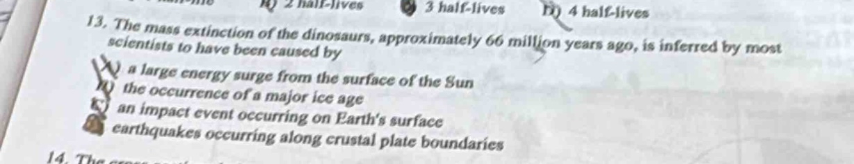 13. the mass extinction of the dinosaurs, approximately 66 million years ago, is inferred by most scientists to have been caused by\na a large energy surge from the surface of the sun\nthe occurrence of a major ice age\nan impact event occurring on earth’s surface\nd earthquakes occurring along crustal plate boundaries