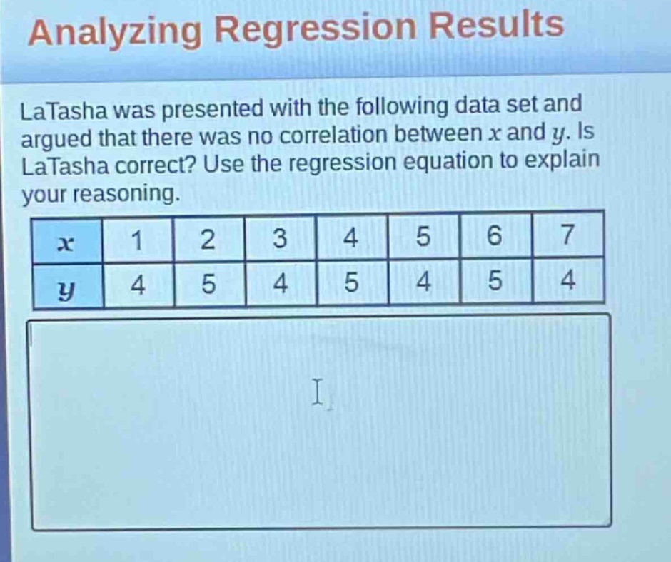 analyzing regression results\nlatasha was presented with the following data set and argued that there was no correlation between x and y. is latasha correct? use the regression equation to explain your reasoning.\n| x | 1 | 2 | 3 | 4 | 5 | 6 | 7 |\n| y | 4 | 5 | 4 | 5 | 4 | 5 | 4 |