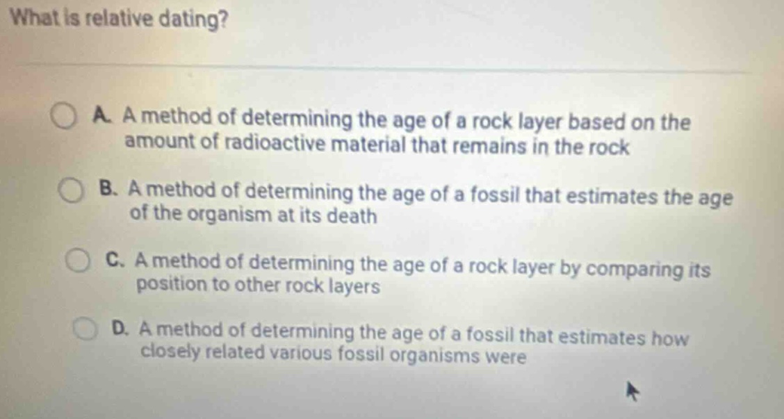 what is relative dating?\na. a method of determining the age of a rock layer based on the amount of radioactive material that remains in the rock\nb. a method of determining the age of a fossil that estimates the age of the organism at its death\nc. a method of determining the age of a rock layer by comparing its position to other rock layers\nd. a method of determining the age of a fossil that estimates how closely related various fossil organisms were