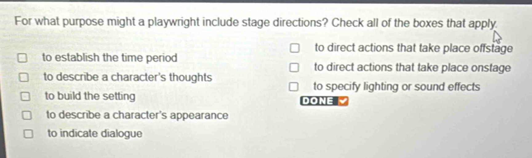 for what purpose might a playwright include stage directions? check all of the boxes that apply. to establish the time period to describe a character’s thoughts to build the setting to describe a character’s appearance to indicate dialogue to direct actions that take place offstage to direct actions that take place onstage to specify lighting or sound effects done