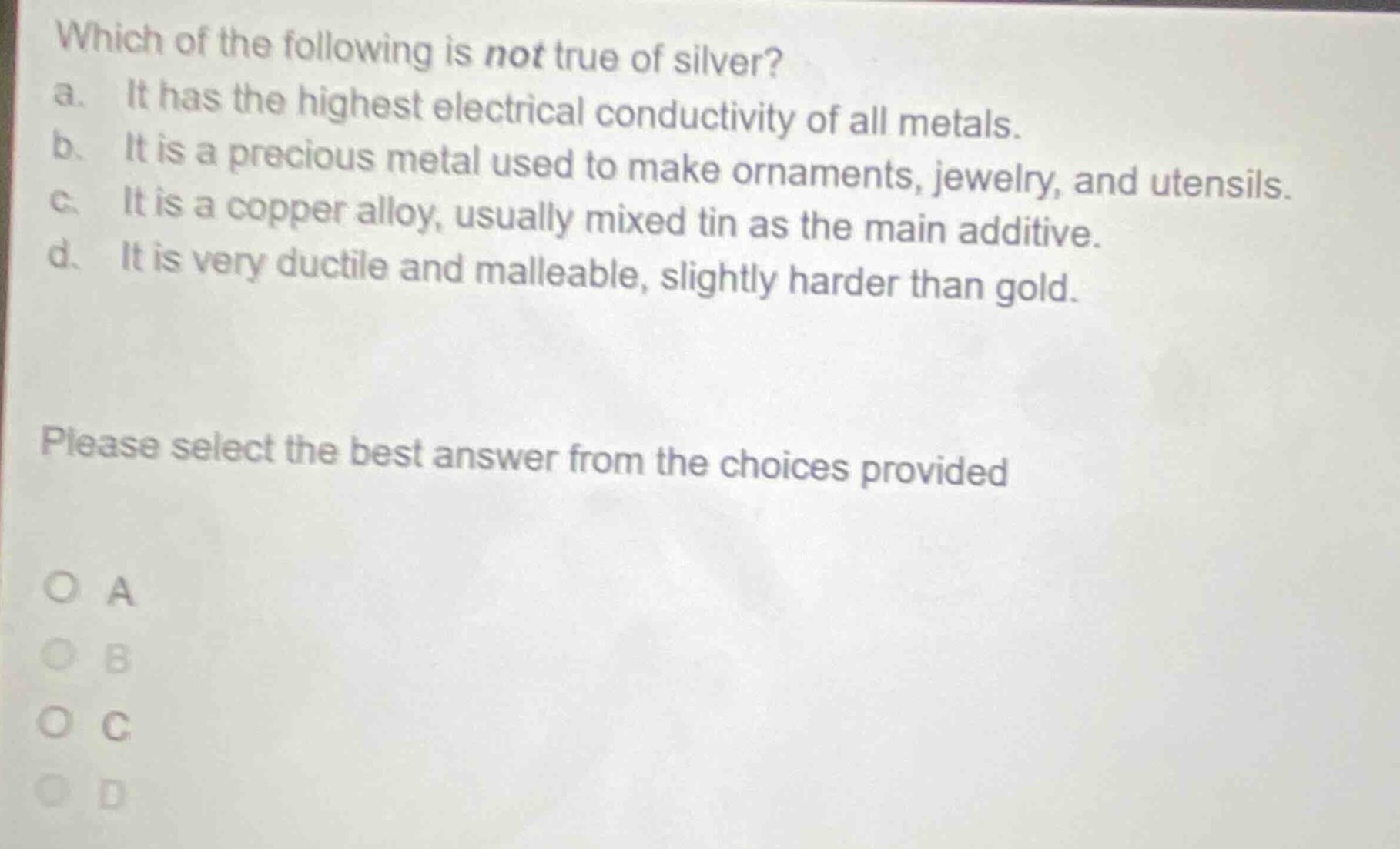 which of the following is not true of silver? a. it has the highest electrical conductivity of all metals. b. it is a precious metal used to make ornaments, jewelry, and utensils. c. it is a copper alloy, usually mixed tin as the main additive. d. it is very ductile and malleable, slightly harder than gold. please select the best answer from the choices provided