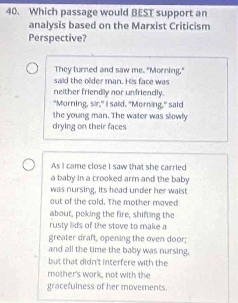 40. which passage would best support an analysis based on the marxist criticism perspective? they turned and saw me. “morning,” said the older man. his face was neither friendly nor unfriendly. “morning, sir,” i said. “morning,” said the young man. the water was slowly drying on their faces as i came close i saw that she carried a baby in a crooked arm and the baby was nursing, its head under her waist out of the cold. the mother moved about, poking the fire, shifting the rusty lids of the stove to make a greater draft, opening the oven door; and all the time the baby was nursing, but that didn’t interfere with the mother’s work, not with the gracefulness of her movements.