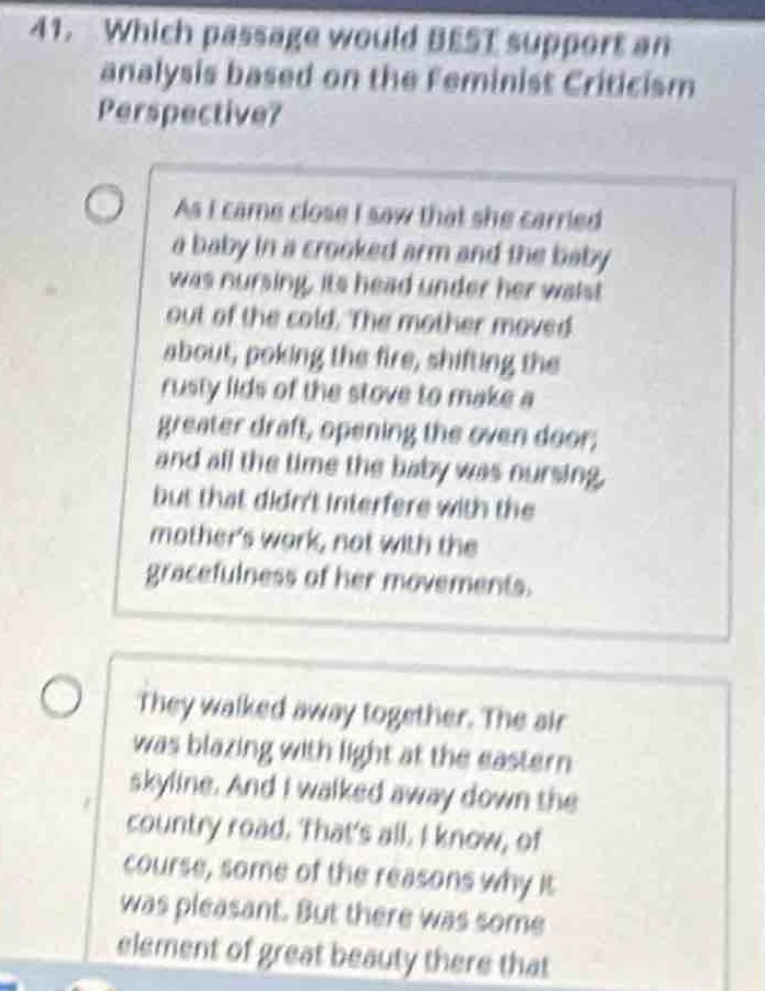 41. which passage would best support an analysis based on the feminist criticism perspective?\nas i came close i saw that she carried a baby in a crooked arm and the baby was nursing, its head under her waist out of the cold. the mother moved about, poking the fire, shifting the rusty lids of the stove to make a greater draft, opening the oven door, and all the time the baby was nursing, but that didnt interfere with the mothers work, not with the gracefulness of her movements.\nthey walked away together. the air was blazing with light at the eastern skyline. and i walked away down the country road. thats all, i know, of course, some of the reasons why it was pleasant. but there was some element of great beauty there that