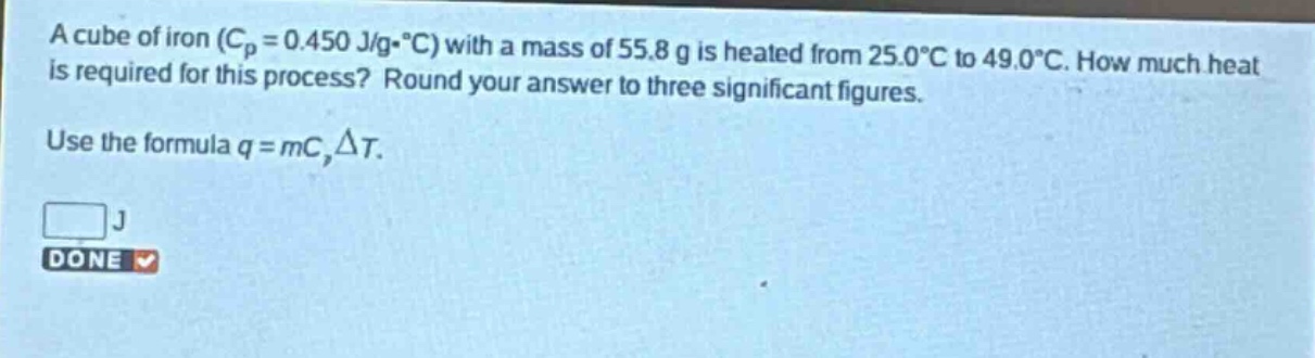 a cube of iron ($c_p = 0.450 j/gcdot^{circ}c$) with a mass of 55.8 g is heated from 25.0$^{circ}c$ to 49.0$^{circ}c$. how much heat is required for this process? round your answer to three significant figures. use the formula $q = mc_pdelta t$.