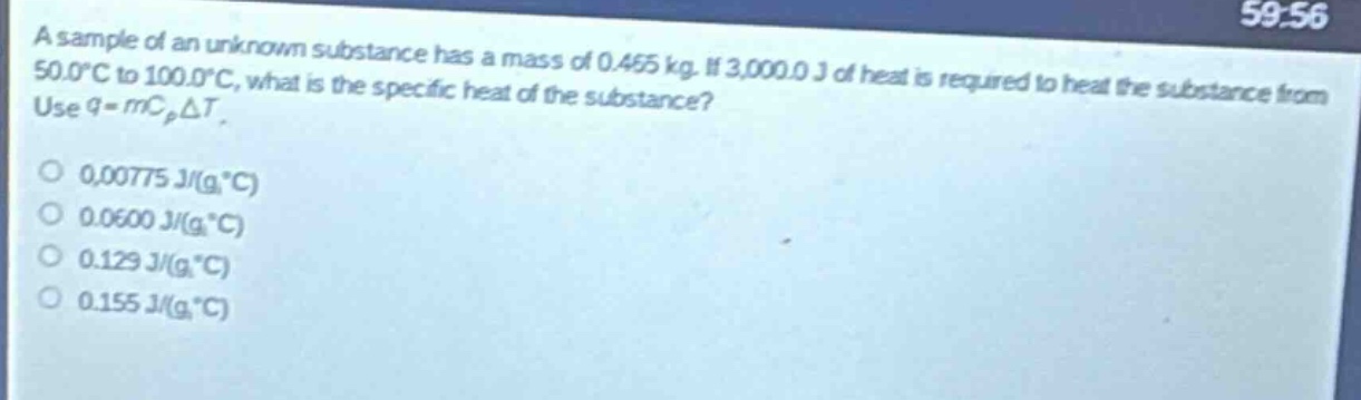 a sample of an unknown substance has a mass of 0.465 kg. if 3,000.0 j of heat is required to heat the substance from 50.0°c to 100.0°c, what is the specific heat of the substance? use q = mc_pδt.\n0.00775 j/(g·°c)\n0.0600 j/(g·°c)\n0.129 j/(g·°c)\n0.155 j/(g·°c)