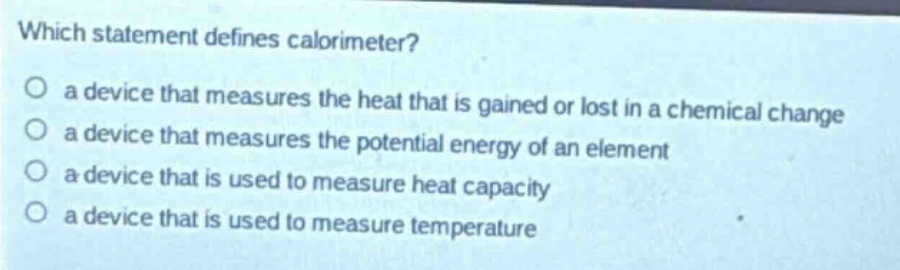 which statement defines calorimeter?\no a device that measures the heat that is gained or lost in a chemical change\no a device that measures the potential energy of an element\no a device that is used to measure heat capacity\no a device that is used to measure temperature