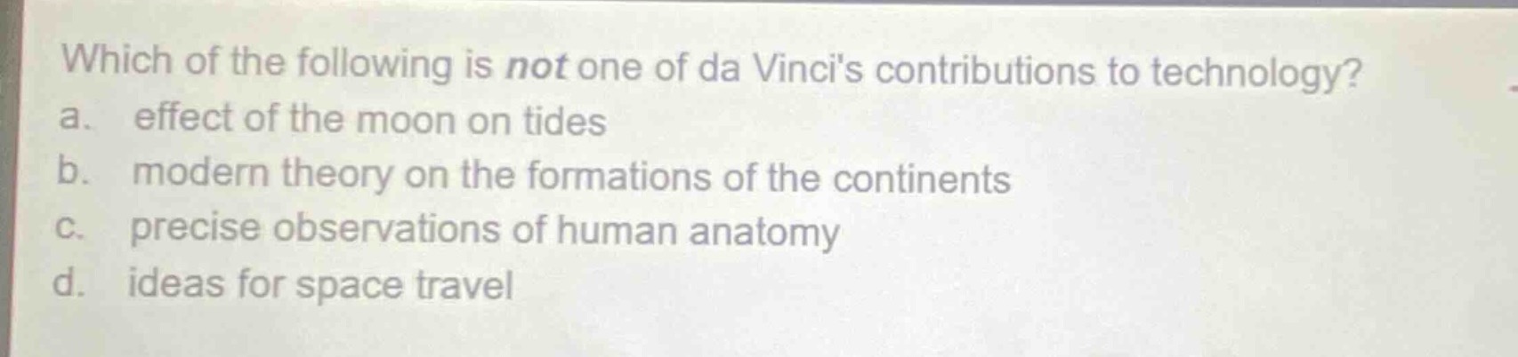 which of the following is not one of da vincis contributions to technology?\na. effect of the moon on tides\nb. modern theory on the formations of the continents\nc. precise observations of human anatomy\nd. ideas for space travel