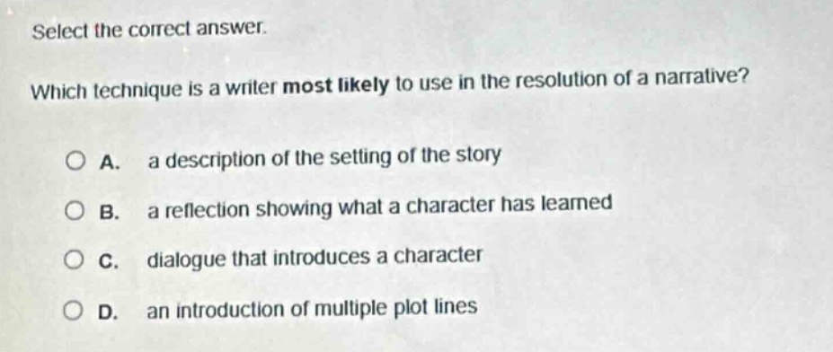 select the correct answer. which technique is a writer most likely to use in the resolution of a narrative? a. a description of the setting of the story b. a reflection showing what a character has learned c. dialogue that introduces a character d. an introduction of multiple plot lines