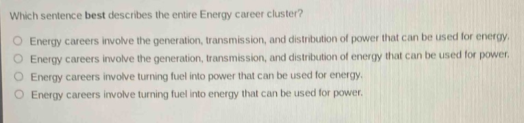 which sentence best describes the entire energy career cluster?\no energy careers involve the generation, transmission, and distribution of power that can be used for energy.\no energy careers involve the generation, transmission, and distribution of energy that can be used for power.\no energy careers involve turning fuel into power that can be used for energy.\no energy careers involve turning fuel into energy that can be used for power.