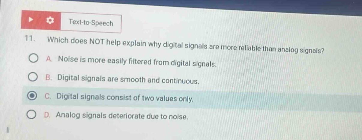 11. which does not help explain why digital signals are more reliable than analog signals?\na. noise is more easily filtered from digital signals.\nb. digital signals are smooth and continuous.\nc. digital signals consist of two values only.\nd. analog signals deteriorate due to noise.