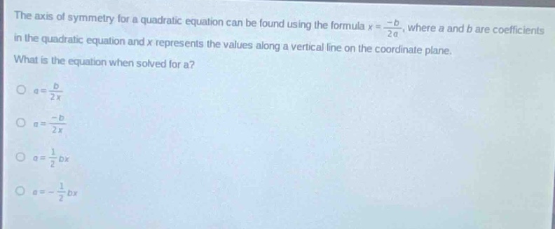 the axis of symmetry for a quadratic equation can be found using the formula $x = \\frac{-b}{2a}$, where $a$ and $b$ are coefficients in the quadratic equation and $x$ represents the values along a vertical line on the coordinate plane. what is the equation when solved for $a$?\n$a = \\frac{b}{2x}$\n$a = \\frac{-b}{2x}$\n$a = \\frac{1}{2}bx$\n$a = -\\frac{1}{2}bx$