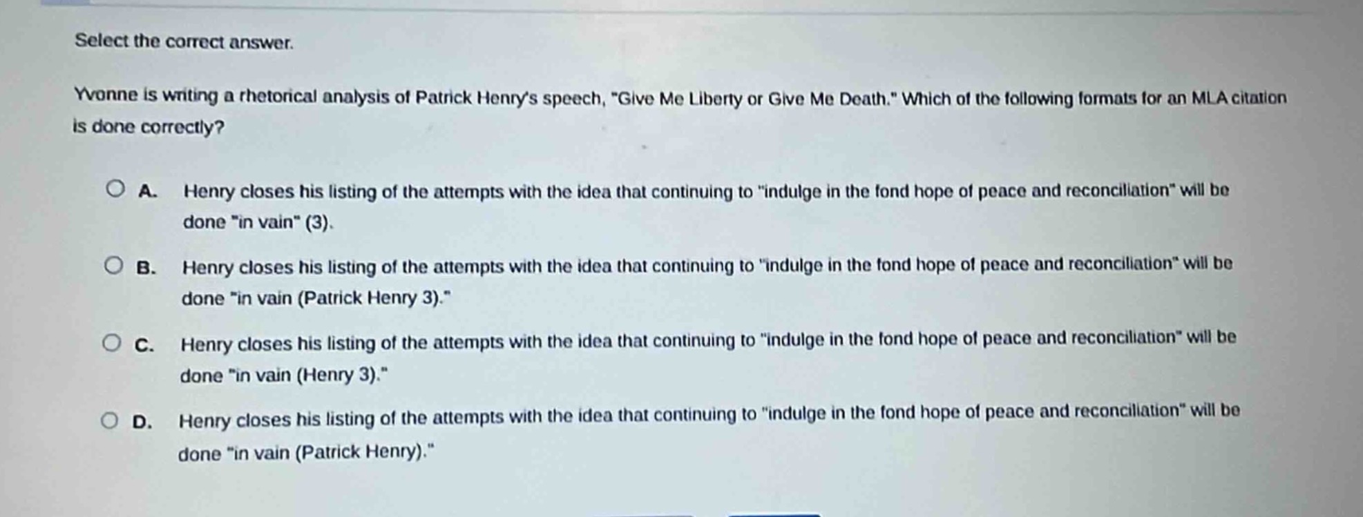 select the correct answer.\nyvonne is writing a rhetorical analysis of patrick henrys speech, \give me liberty or give me death.\ which of the following formats for an mla citation is done correctly?\n\na. henry closes his listing of the attempts with the idea that continuing to \indulge in the fond hope of peace and reconciliation\ will be done \in vain\ (3).\nb. henry closes his listing of the attempts with the idea that continuing to \indulge in the fond hope of peace and reconciliation\ will be done \in vain (patrick henry 3).\\nc. henry closes his listing of the attempts with the idea that continuing to \indulge in the fond hope of peace and reconciliation\ will be done \in vain (henry 3).\\nd. henry closes his listing of the attempts with the idea that continuing to \indulge in the fond hope of peace and reconciliation\ will be done \in vain (patrick henry).\