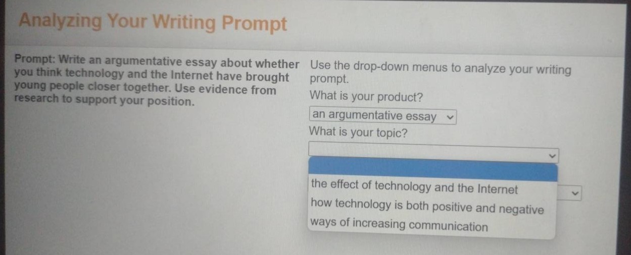 analyzing your writing prompt\nprompt: write an argumentative essay about whether you think technology and the internet have brought young people closer together. use evidence from research to support your position.\nuse the drop - down menus to analyze your writing prompt.\nwhat is your product?\nan argumentative essay\nwhat is your topic?\nthe effect of technology and the internet\nhow technology is both positive and negative\nways of increasing communication
