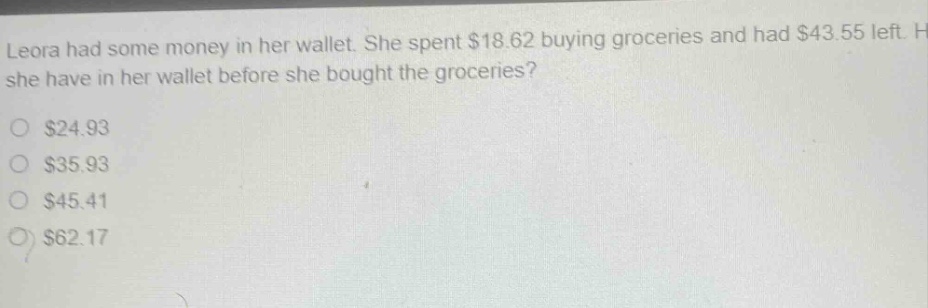leora had some money in her wallet. she spent $18.62 buying groceries and had $43.55 left. how much money did she have in her wallet before she bought the groceries?\n$24.93\n$35.93\n$45.41\n$62.17